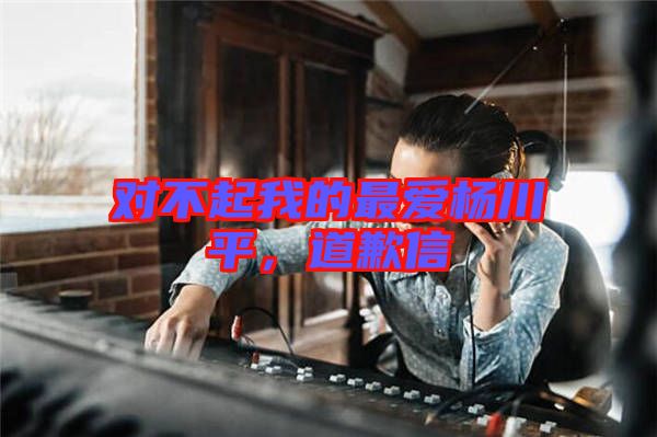 對不起我的最愛楊川平,道歉信