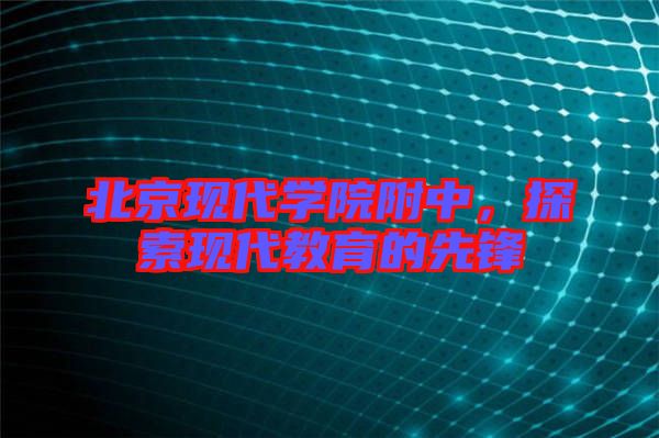 北京現(xiàn)代學(xué)院附中,探索現(xiàn)代教育的先鋒