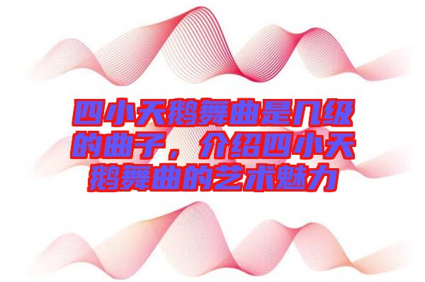 四小天鵝舞曲是幾級的曲子,介紹四小天鵝舞曲的藝術魅力