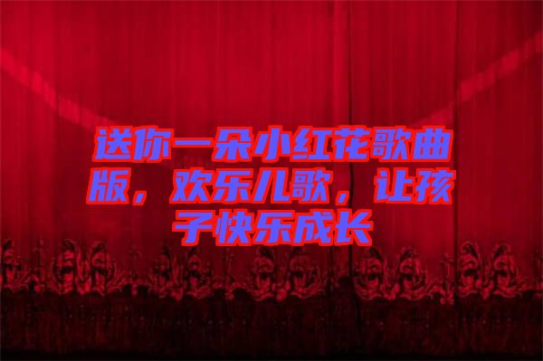 送你一朵小紅花歌曲版,歡樂兒歌,讓孩子快樂成長