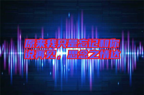 原來我只是忘記和你說再見,思念之情達