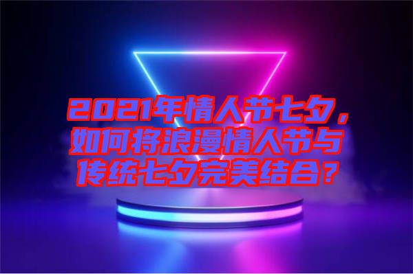 2021年情人節七夕，如何將浪漫情人節與傳統七夕完美結合？