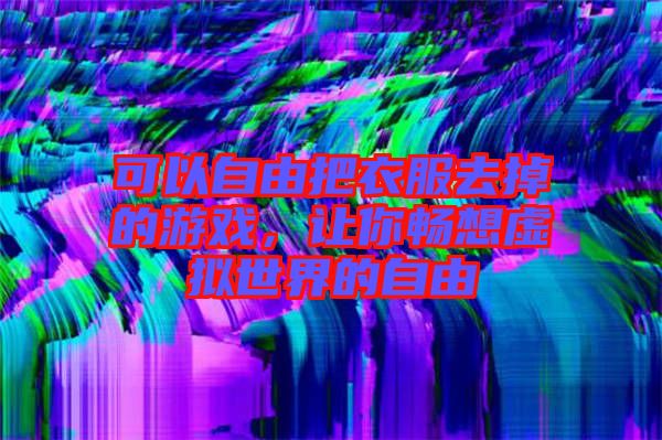 可以自由把衣服去掉的游戲,讓你暢想虛擬世界的自由