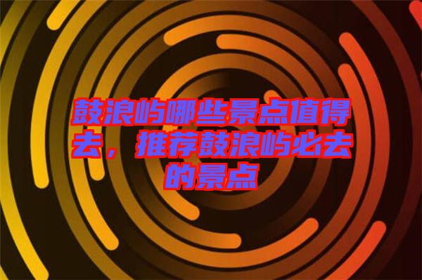 鼓浪嶼哪些景點值得去,推薦鼓浪嶼必去的景點