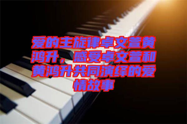 愛的主旋律卓文萱黃鴻升,感受卓文萱和黃鴻升共同演繹的愛情故事