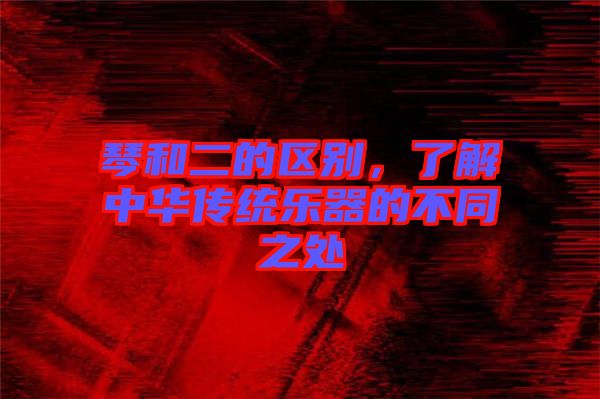 琴和二的區(qū)別,了解中華傳統(tǒng)樂器的不同之處