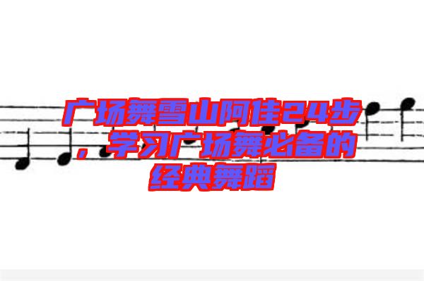 廣場舞雪山阿佳24步,學習廣場舞必備的經典舞蹈