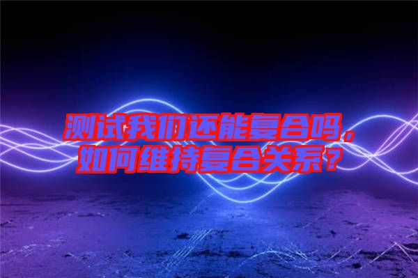測試我們還能復合嗎,如何維持復合關系?