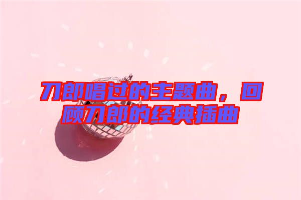 刀郎唱過的主題曲，回顧刀郎的經典插曲