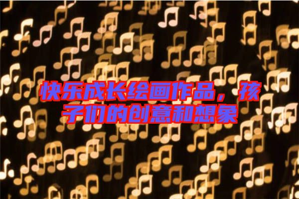 快樂成長繪畫作品,孩子們的創意和想象