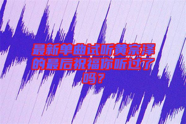 最新單曲試聽黃宗澤的最后祝福你聽過了嗎?