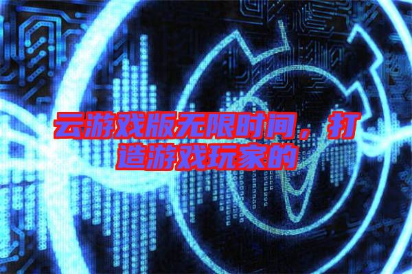 云游戲版無限時間,打造游戲玩家的