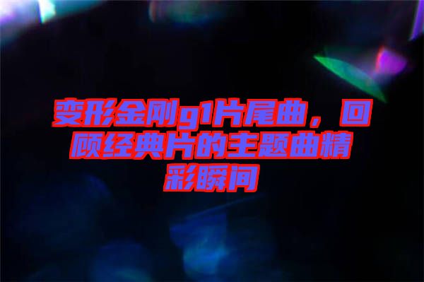 變形金剛g1片尾曲,回顧經(jīng)典片的主題曲精彩瞬間
