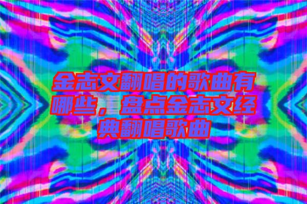 金志文翻唱的歌曲有哪些,盤點(diǎn)金志文經(jīng)典翻唱歌曲