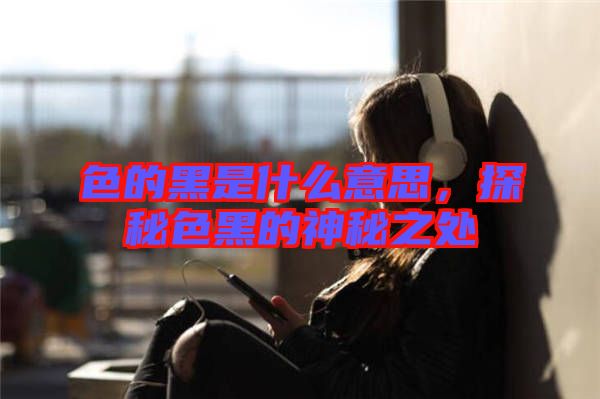 色的黑是什么意思,探秘色黑的神秘之處