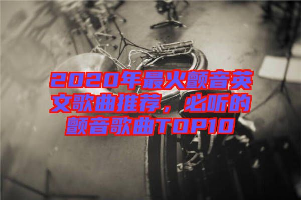 2020年最火顫音英文歌曲推薦,必聽的顫音歌曲TOP10