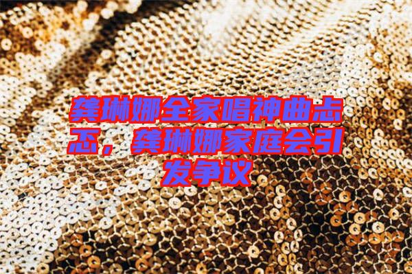龔琳娜全家唱神曲忐忑,龔琳娜家庭會引發(fā)爭議