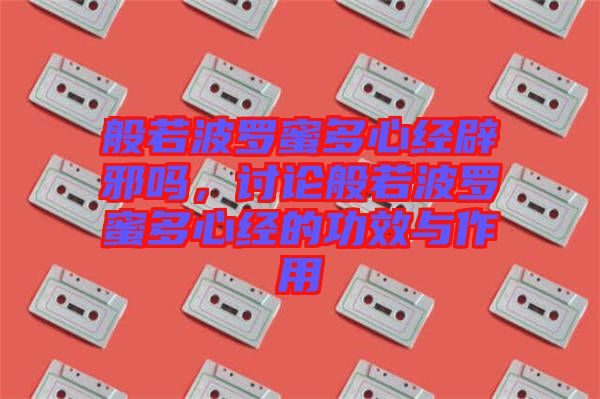 般若波羅蜜多心經(jīng)辟邪嗎,討論般若波羅蜜多心經(jīng)的功效與作用