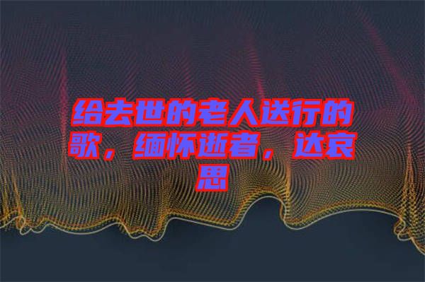 給去世的老人送行的歌,緬懷逝者,達哀思