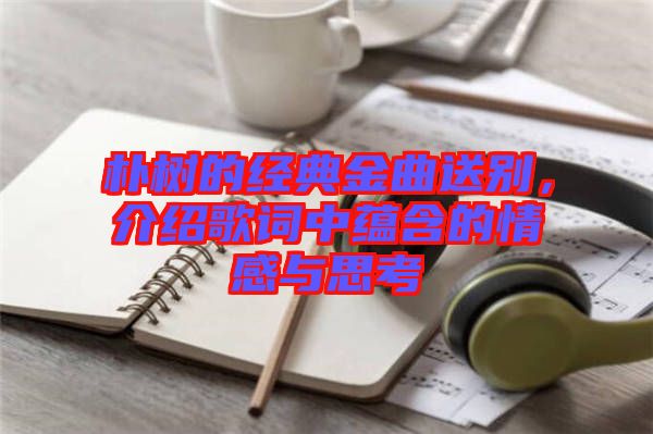 樸樹的經典金曲送別,介紹歌詞中蘊含的情感與思考