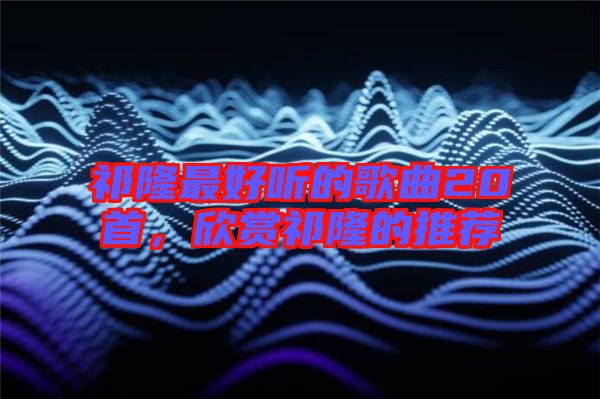 祁隆最好聽的歌曲20首,欣賞祁隆的推薦