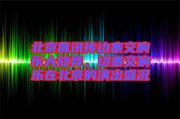 北京喜訊傳邊寨交響樂大放異,邊寨交響樂在北京的演出盛況