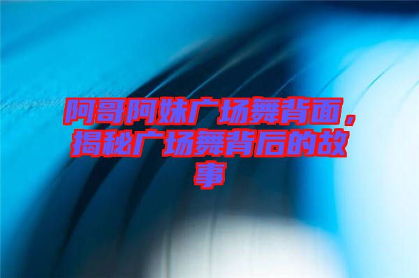 阿哥阿妹廣場舞背面,揭秘廣場舞背后的故事