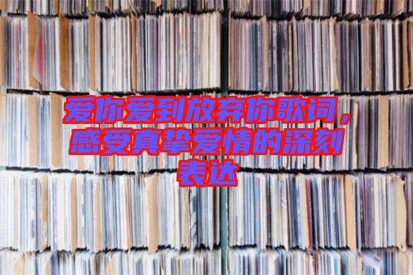 愛(ài)你愛(ài)到放棄你歌詞,感受真摯愛(ài)情的深刻表達(dá)