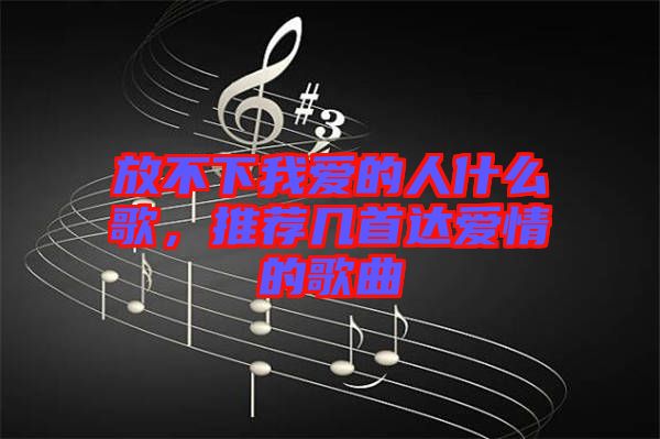 放不下我愛的人什么歌,推薦幾首達愛情的歌曲