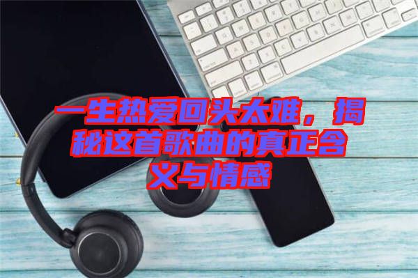 一生熱愛回頭太難,揭秘這首歌曲的真正含義與情感