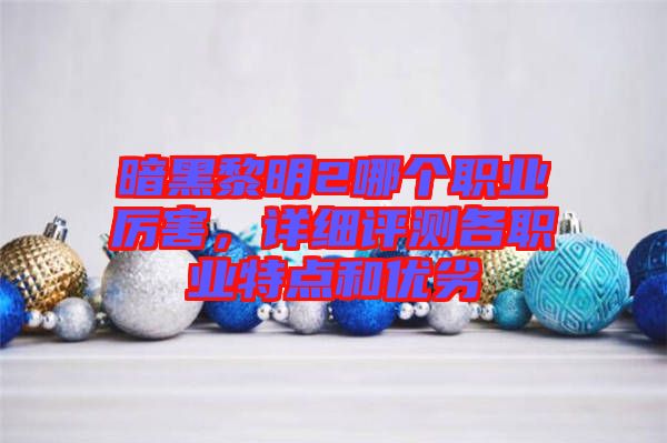 暗黑黎明2哪個(gè)職業(yè)厲害,詳細(xì)評(píng)測各職業(yè)特點(diǎn)和優(yōu)劣