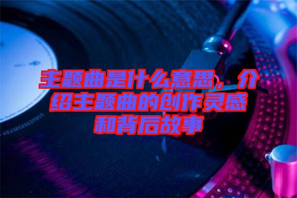 主題曲是什么意思，介紹主題曲的創作靈感和背后故事