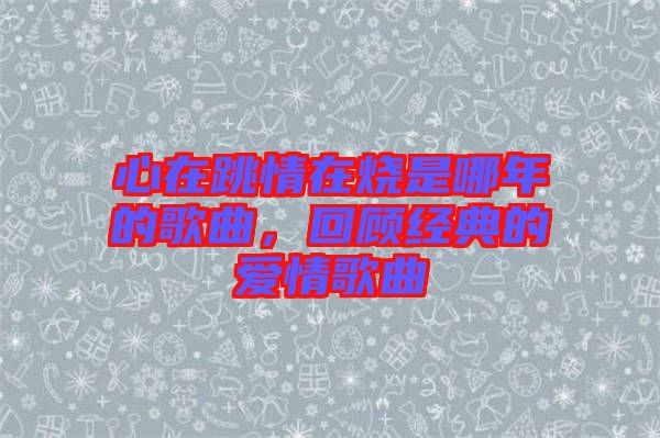 心在跳情在燒是哪年的歌曲,回顧經(jīng)典的愛(ài)情歌曲
