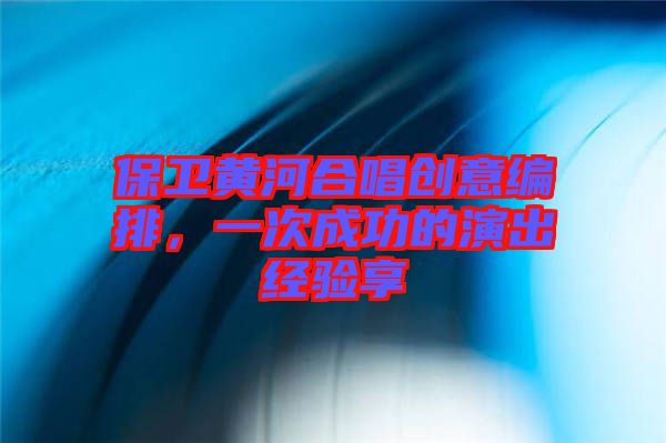 保衛黃河合唱創意編排,一次成功的演出經驗享