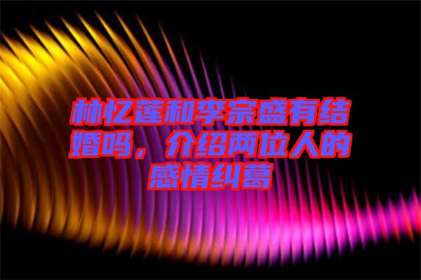 林憶蓮和李宗盛有結(jié)婚嗎,介紹兩位人的感情糾葛