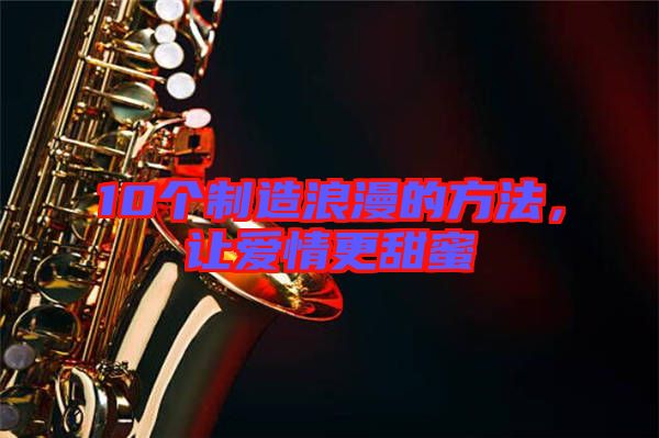 10個(gè)制造浪漫的方法,讓愛情更甜蜜