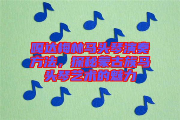 嘎達梅林馬頭琴演奏方法,探秘蒙古族馬頭琴藝術的魅力