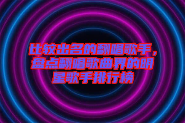 比較出名的翻唱歌手,盤點翻唱歌曲界的明星歌手排行榜