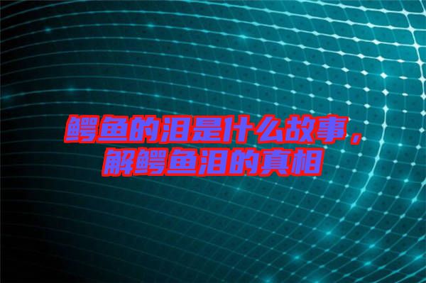 鱷魚的淚是什么故事,解鱷魚淚的真相