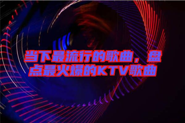 當下最流行的歌曲,盤點最火爆的KTV歌曲