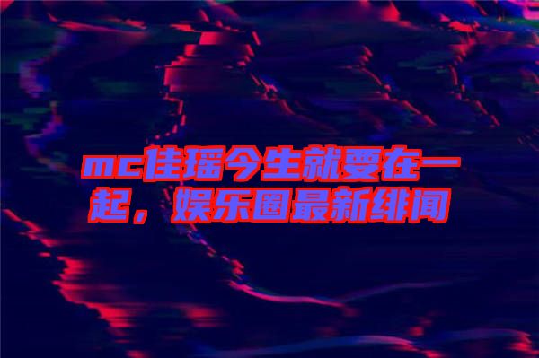 mc佳瑤今生就要在一起,娛樂(lè)圈最新緋聞