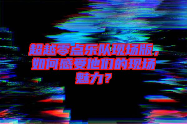 超越零點樂隊現場版,如何感受他們的現場魅力?