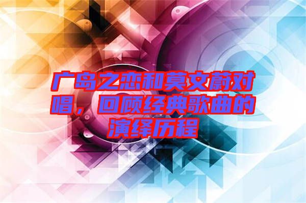 廣島之戀和莫文蔚對(duì)唱,回顧經(jīng)典歌曲的演繹歷程