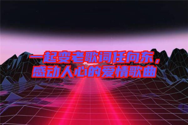 一起變老歌詞任向東,感動(dòng)人心的愛(ài)情歌曲