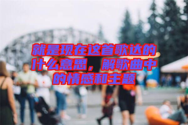 就是現在這首歌達的什么意思,解歌曲中的情感和主題