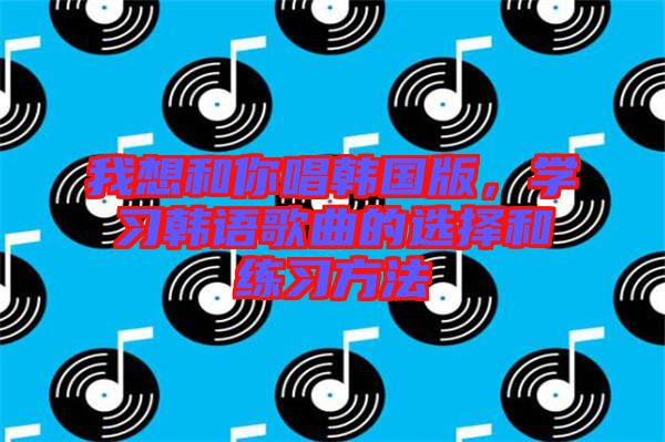 我想和你唱韓國版,學習韓語歌曲的選擇和練習方法
