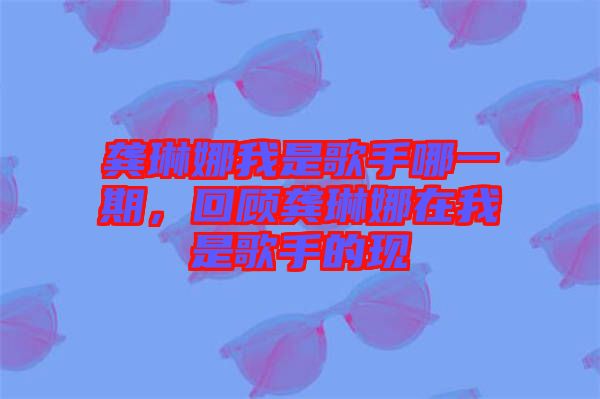 龔琳娜我是歌手哪一期，回顧龔琳娜在我是歌手的現(xiàn)