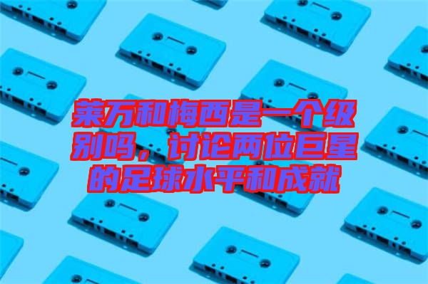 萊萬和梅西是一個級別嗎,討論兩位巨星的足球水平和成就