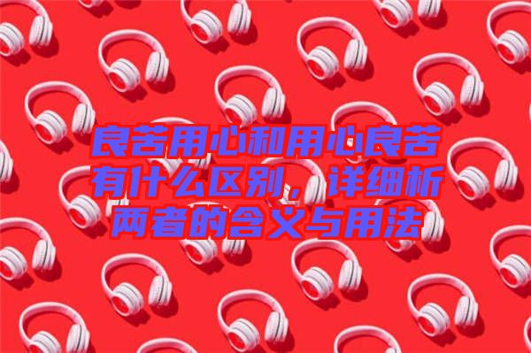 良苦用心和用心良苦有什么區(qū)別,詳細(xì)析兩者的含義與用法