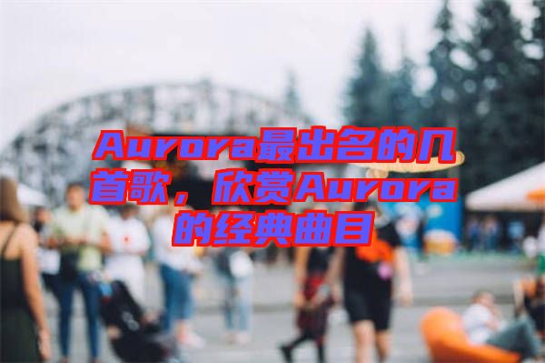 Aurora最出名的幾首歌,欣賞Aurora的經(jīng)典曲目